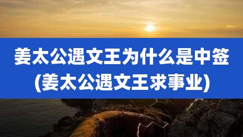 姜太公遇文王为什么是中签(姜太公遇文王求事业)