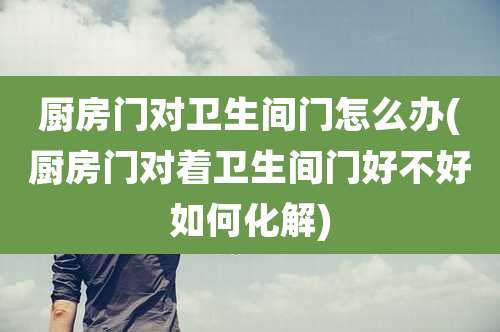厨房门对卫生间门怎么办(厨房门对着卫生间门好不好如何化解)