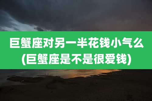 巨蟹座对另一半花钱小气么(巨蟹座是不是很爱钱)