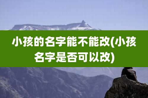 小孩的名字能不能改(小孩名字是否可以改)