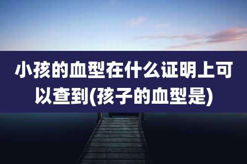 小孩的血型在什么证明上可以查到(孩子的血型是)