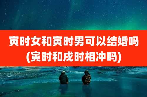 寅时女和寅时男可以结婚吗(寅时和戌时相冲吗)