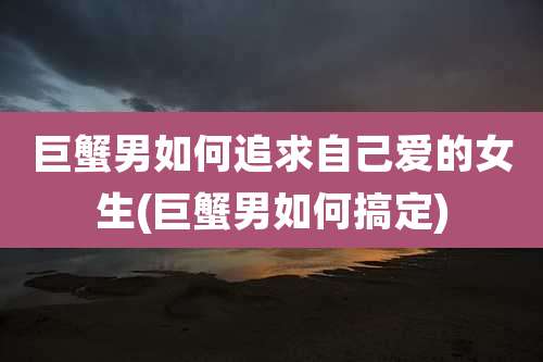 巨蟹男如何追求自己爱的女生(巨蟹男如何搞定)