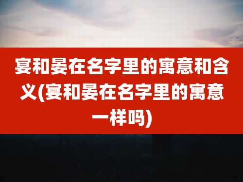 宴和晏在名字里的寓意和含义(宴和晏在名字里的寓意一样吗)