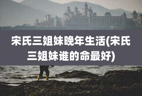 宋氏三姐妹晚年生活(宋氏三姐妹谁的命最好)