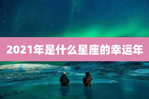 2021年是什么星座的幸运年
