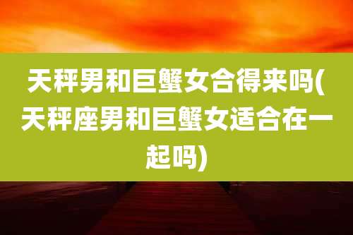 天秤男和巨蟹女合得来吗(天秤座男和巨蟹女适合在一起吗)