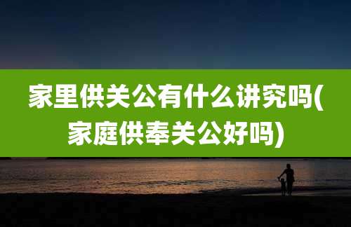 家里供关公有什么讲究吗(家庭供奉关公好吗)