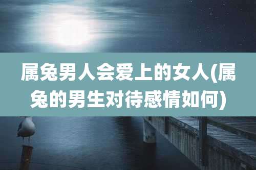 属兔男人会爱上的女人(属兔的男生对待感情如何)