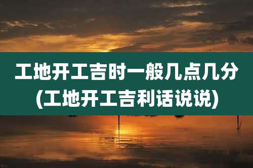 工地开工吉时一般几点几分(工地开工吉利话说说)