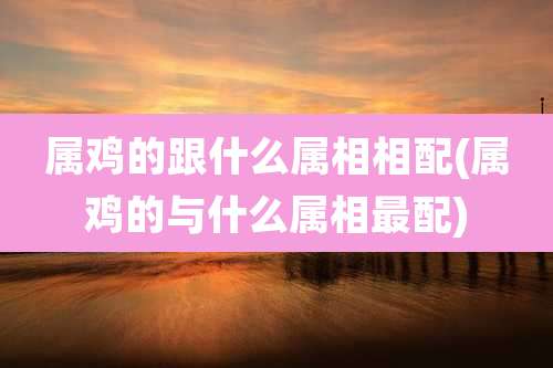 属鸡的跟什么属相相配(属鸡的与什么属相最配)