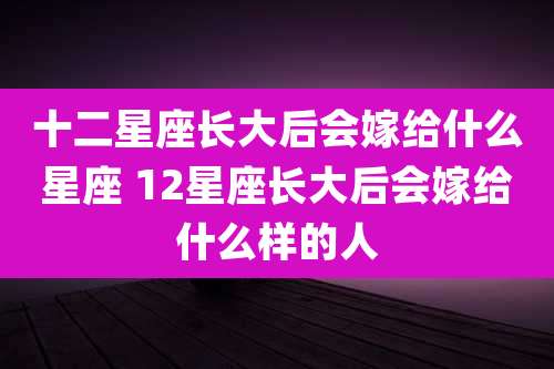 十二星座长大后会嫁给什么星座 12星座长大后会嫁给什么样的人