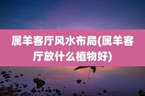 属羊客厅风水布局(属羊客厅放什么植物好)