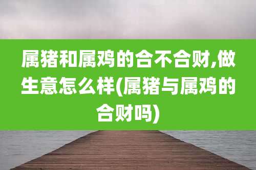 属猪和属鸡的合不合财,做生意怎么样(属猪与属鸡的合财吗)
