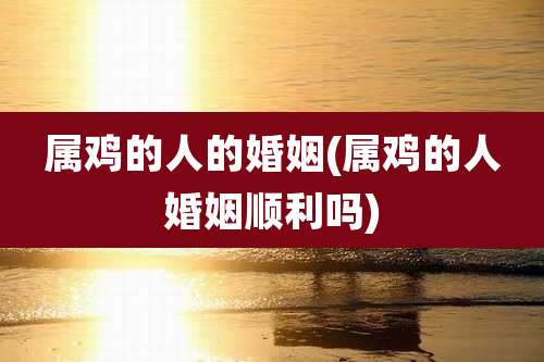 属鸡的人的婚姻(属鸡的人婚姻顺利吗)