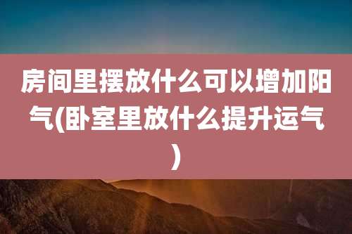 房间里摆放什么可以增加阳气(卧室里放什么提升运气)