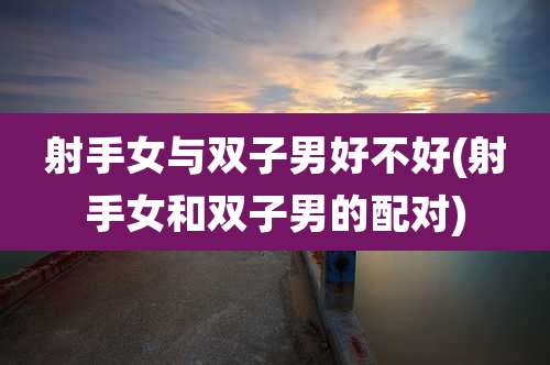 射手女与双子男好不好(射手女和双子男的配对)