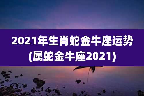 2021年生肖蛇金牛座运势(属蛇金牛座2021)