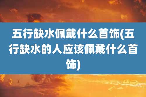 五行缺水佩戴什么首饰(五行缺水的人应该佩戴什么首饰)