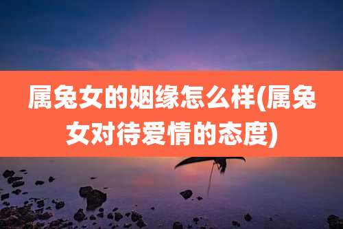 属兔女的姻缘怎么样(属兔女对待爱情的态度)