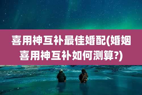 喜用神互补最佳婚配(婚姻喜用神互补如何测算?)