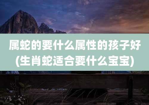属蛇的要什么属性的孩子好(生肖蛇适合要什么宝宝)