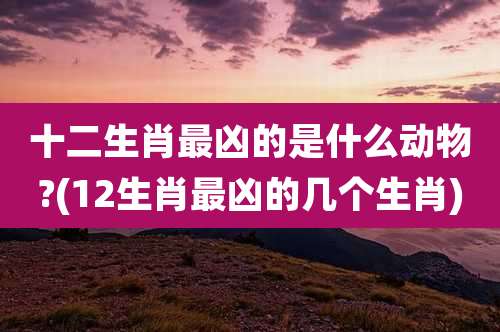 十二生肖最凶的是什么动物?(12生肖最凶的几个生肖)