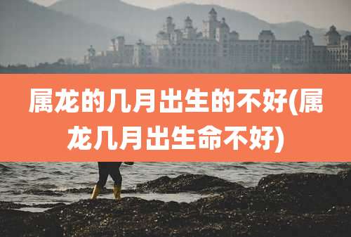 属龙的几月出生的不好(属龙几月出生命不好)