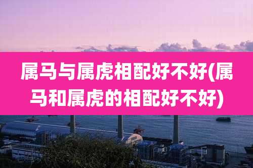 属马与属虎相配好不好(属马和属虎的相配好不好)