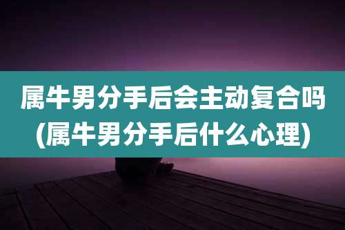 属牛男分手后会主动复合吗(属牛男分手后什么心理)
