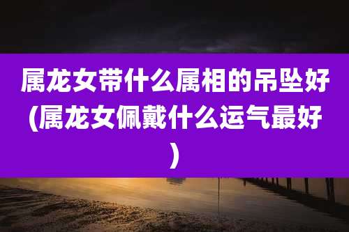 属龙女带什么属相的吊坠好(属龙女佩戴什么运气最好)