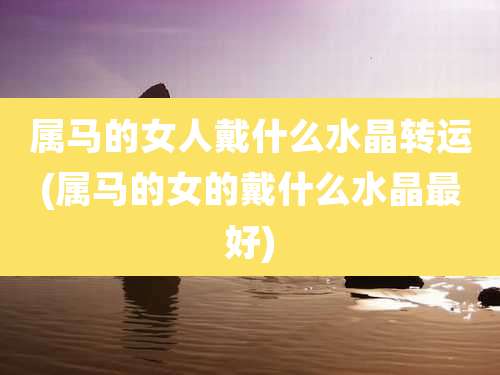 属马的女人戴什么水晶转运(属马的女的戴什么水晶最好)