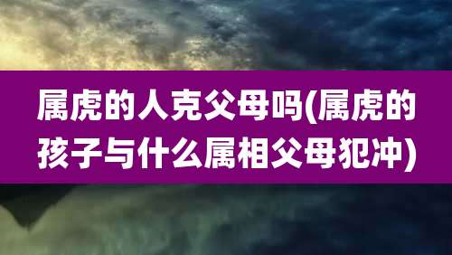 属虎的人克父母吗(属虎的孩子与什么属相父母犯冲)