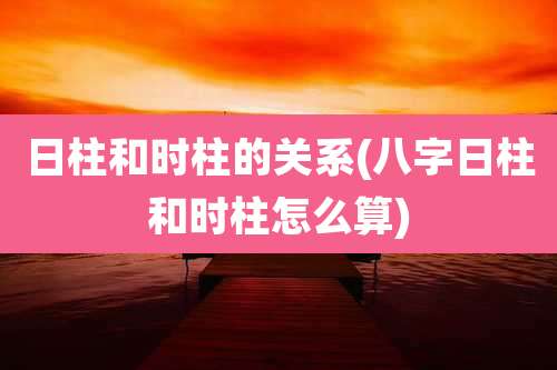 日柱和时柱的关系(八字日柱和时柱怎么算)