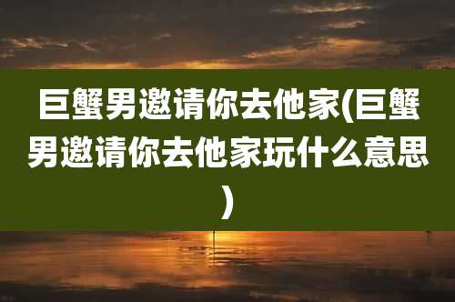 巨蟹男邀请你去他家(巨蟹男邀请你去他家玩什么意思)