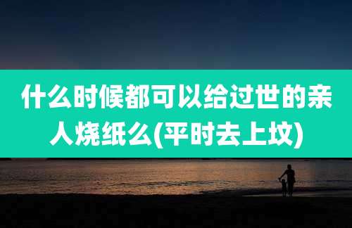 什么时候都可以给过世的亲人烧纸么(平时去上坟)