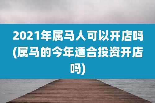 2021年属马人可以开店吗(属马的今年适合投资开店吗)