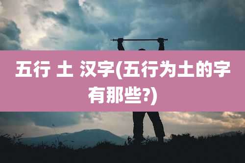 五行 土 汉字(五行为土的字有那些?)