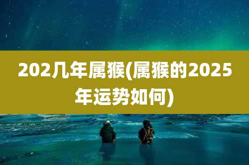 202几年属猴(属猴的2025年运势如何)