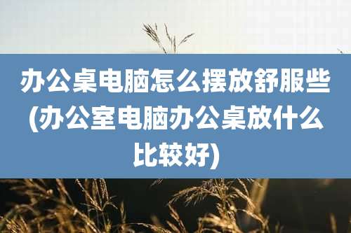 办公桌电脑怎么摆放舒服些(办公室电脑办公桌放什么比较好)