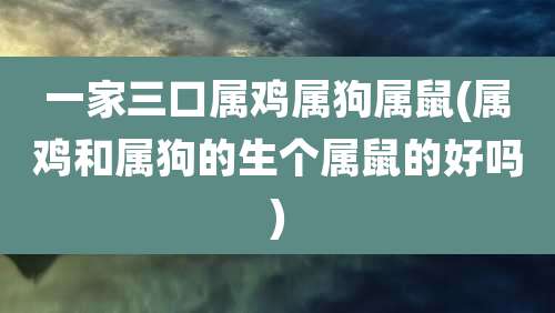 一家三口属鸡属狗属鼠(属鸡和属狗的生个属鼠的好吗)
