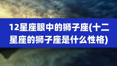 12星座眼中的狮子座(十二星座的狮子座是什么性格)