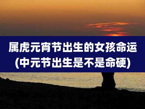 属虎元宵节出生的女孩命运(中元节出生是不是命硬)