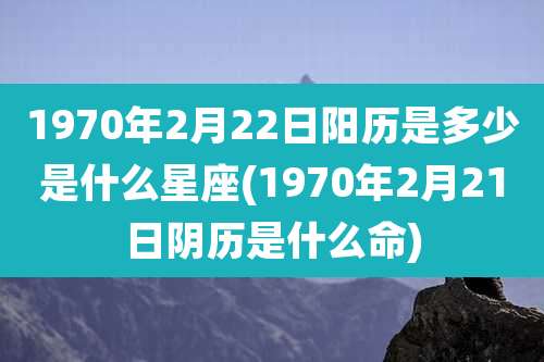 1970年2月22日阳历是多少是什么星座(1970年2月21日阴历是什么命)