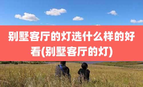 别墅客厅的灯选什么样的好看(别墅客厅的灯)