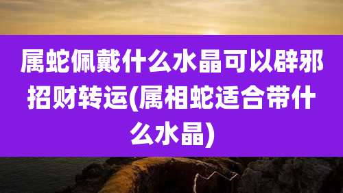 属蛇佩戴什么水晶可以辟邪招财转运(属相蛇适合带什么水晶)