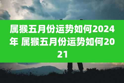 属猴五月份运势如何2024年 属猴五月份运势如何2021