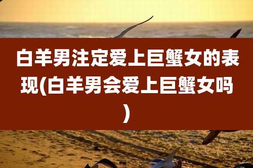 白羊男注定爱上巨蟹女的表现(白羊男会爱上巨蟹女吗)
