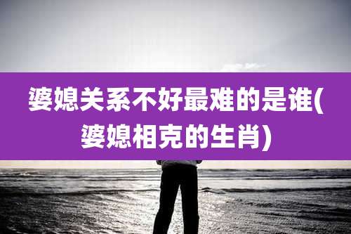 婆媳关系不好最难的是谁(婆媳相克的生肖)