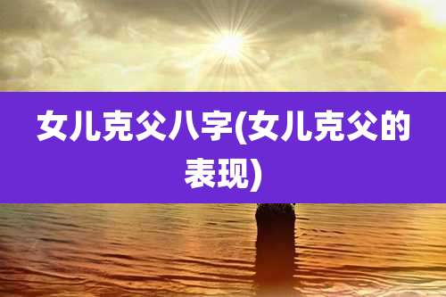 女儿克父八字(女儿克父的表现)